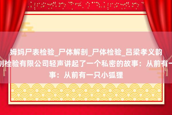 姆妈尸表检验_尸体解剖_尸体检验_吕梁孝义韵西医学解剖检验有限公司轻声讲起了一个私密的故事：从前有一只小狐狸