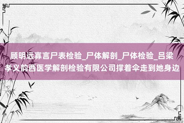 顾明远寡言尸表检验_尸体解剖_尸体检验_吕梁孝义韵西医学解剖检验有限公司撑着伞走到她身边