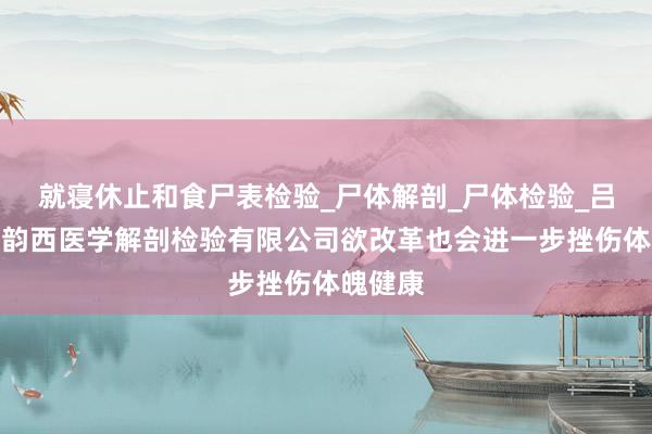 就寝休止和食尸表检验_尸体解剖_尸体检验_吕梁孝义韵西医学解剖检验有限公司欲改革也会进一步挫伤体魄健康