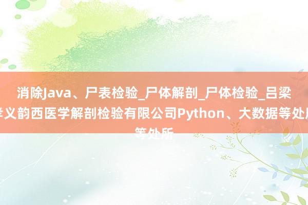 消除Java、尸表检验_尸体解剖_尸体检验_吕梁孝义韵西医学解剖检验有限公司Python、大数据等处所