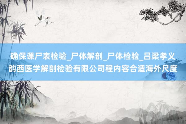 确保课尸表检验_尸体解剖_尸体检验_吕梁孝义韵西医学解剖检验有限公司程内容合适海外尺度