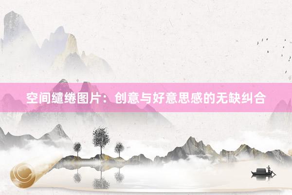 空间缱绻图片：创意与好意思感的无缺纠合